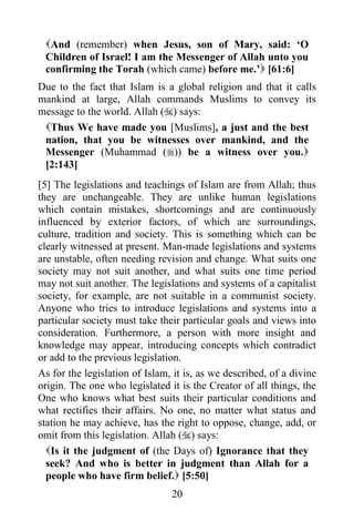 And (remember) when Jesus, son of Mary, said: „O
 Children of Israel! I am the Messenger of Allah unto you
 confirming the Torah (which came) before me.‟ [61:6]
Due to the fact that Islam is a global religion and that it calls
mankind at large, Allah commands Muslims to convey its
message to the world. Allah () says:
 Thus We have made you [Muslims], a just and the best
 nation, that you be witnesses over mankind, and the
 Messenger (Muhammad ()) be a witness over you.
 [2:143]
[5] The legislations and teachings of Islam are from Allah; thus
they are unchangeable. They are unlike human legislations
which contain mistakes, shortcomings and are continuously
influenced by exterior factors, of which are surroundings,
culture, tradition and society. This is something which can be
clearly witnessed at present. Man-made legislations and systems
are unstable, often needing revision and change. What suits one
society may not suit another, and what suits one time period
may not suit another. The legislations and systems of a capitalist
society, for example, are not suitable in a communist society.
Anyone who tries to introduce legislations and systems into a
particular society must take their particular goals and views into
consideration. Furthermore, a person with more insight and
knowledge may appear, introducing concepts which contradict
or add to the previous legislation.
As for the legislation of Islam, it is, as we described, of a divine
origin. The one who legislated it is the Creator of all things, the
One who knows what best suits their particular conditions and
what rectifies their affairs. No one, no matter what status and
station he may achieve, has the right to oppose, change, add, or
omit from this legislation. Allah () says:
  Is it the judgment of (the Days of) Ignorance that they
  seek? And who is better in judgment than Allah for a
  people who have firm belief. [5:50]
                                20
 