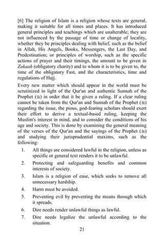 [6] The religion of Islam is a religion whose texts are general,
making it suitable for all times and places. It has introduced
general principles and teachings which are unalterable; they are
not influenced by the passage of time or change of locality,
whether they be principles dealing with belief, such as the belief
in Allah, His Angels, Books, Messengers, the Last Day, and
Predestination; or principles of worship, such as the specific
actions of prayer and their timings, the amount to be given in
Zakaah (obligatory charity) and to whom it is to be given to, the
time of the obligatory Fast, and the characteristics, time and
regulations of Hajj.
Every new matter which should appear in the world must be
scrutinized in light of the Qur'an and authentic Sunnah of the
Prophet () in order that it be given a ruling. If a clear ruling
cannot be taken from the Qur'an and Sunnah of the Prophet ()
regarding the issue, the pious, god-fearing scholars should exert
their effort to derive a textual-based ruling, keeping the
Muslim's interest in mind, and to consider the conditions of his
age and society. This is done by examining the general meaning
of the verses of the Qur'an and the sayings of the Prophet ()
and studying their jurisprudential maxims, such as the
following:
  1. All things are considered lawful in the religion, unless as
        specific or general text renders it to be unlawful.
  2. Protecting and safeguarding benefits and common
        interests of society.
  3. Islam is a religion of ease, which seeks to remove all
        unnecessary hardship.
  4. Harm must be avoided.
  5. Preventing evil by preventing the means through which
        it spreads.
  6. Dire needs render unlawful things as lawful.
  7. Dire needs legalize the unlawful according to the
        situation.
                                 21
 