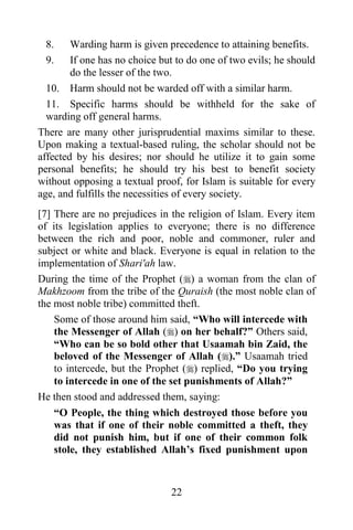 8.     Warding harm is given precedence to attaining benefits.
 9.     If one has no choice but to do one of two evils; he should
        do the lesser of the two.
  10. Harm should not be warded off with a similar harm.
  11. Specific harms should be withheld for the sake of
  warding off general harms.
There are many other jurisprudential maxims similar to these.
Upon making a textual-based ruling, the scholar should not be
affected by his desires; nor should he utilize it to gain some
personal benefits; he should try his best to benefit society
without opposing a textual proof, for Islam is suitable for every
age, and fulfills the necessities of every society.
[7] There are no prejudices in the religion of Islam. Every item
of its legislation applies to everyone; there is no difference
between the rich and poor, noble and commoner, ruler and
subject or white and black. Everyone is equal in relation to the
implementation of Shari'ah law.
During the time of the Prophet () a woman from the clan of
Makhzoom from the tribe of the Quraish (the most noble clan of
the most noble tribe) committed theft.
    Some of those around him said, “Who will intercede with
    the Messenger of Allah () on her behalf?” Others said,
    “Who can be so bold other that Usaamah bin Zaid, the
    beloved of the Messenger of Allah ().” Usaamah tried
    to intercede, but the Prophet () replied, “Do you trying
    to intercede in one of the set punishments of Allah?”
He then stood and addressed them, saying:
    “O People, the thing which destroyed those before you
    was that if one of their noble committed a theft, they
    did not punish him, but if one of their common folk
    stole, they established Allah‟s fixed punishment upon


                               22
 