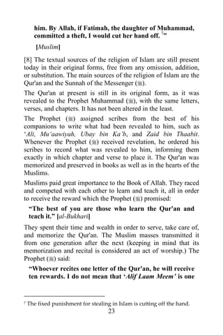 him. By Allah, if Fatimah, the daughter of Muhammad,
      committed a theft, I would cut her hand off. 7”
       [Muslim]
[8] The textual sources of the religion of Islam are still present
today in their original forms, free from any omission, addition,
or substitution. The main sources of the religion of Islam are the
Qur'an and the Sunnah of the Messenger ().
The Qur'an at present is still in its original form, as it was
revealed to the Prophet Muhammad (), with the same letters,
verses, and chapters. It has not been altered in the least.
The Prophet () assigned scribes from the best of his
companions to write what had been revealed to him, such as
„Ali, Mu„aawiyah, Ubay bin Ka‟b, and Zaid bin Thaabit.
Whenever the Prophet () received revelation, he ordered his
scribes to record what was revealed to him, informing them
exactly in which chapter and verse to place it. The Qur'an was
memorized and preserved in books as well as in the hearts of the
Muslims.
Muslims paid great importance to the Book of Allah. They raced
and competed with each other to learn and teach it, all in order
to receive the reward which the Prophet () promised:
  “The best of you are those who learn the Qur'an and
  teach it.” [al-Bukhari]
They spent their time and wealth in order to serve, take care of,
and memorize the Qur'an. The Muslim masses transmitted it
from one generation after the next (keeping in mind that its
memorization and recital is considered an act of worship.) The
Prophet () said:
  “Whoever recites one letter of the Qur'an, he will receive
  ten rewards. I do not mean that „Alif Laam Meem‟ is one


7   The fixed punishment for stealing in Islam is cutting off the hand.
                                     23
 