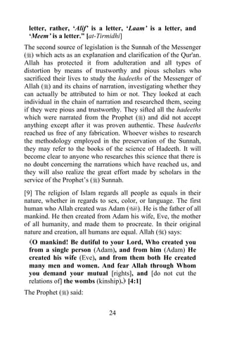 letter, rather, „Alif‟ is a letter, „Laam‟ is a letter, and
 „Meem‟ is a letter.” [at-Tirmidhi]
The second source of legislation is the Sunnah of the Messenger
() which acts as an explanation and clarification of the Qur'an.
Allah has protected it from adulteration and all types of
distortion by means of trustworthy and pious scholars who
sacrificed their lives to study the hadeeths of the Messenger of
Allah () and its chains of narration, investigating whether they
can actually be attributed to him or not. They looked at each
individual in the chain of narration and researched them, seeing
if they were pious and trustworthy. They sifted all the hadeeths
which were narrated from the Prophet () and did not accept
anything except after it was proven authentic. These hadeeths
reached us free of any fabrication. Whoever wishes to research
the methodology employed in the preservation of the Sunnah,
they may refer to the books of the science of Hadeeth. It will
become clear to anyone who researches this science that there is
no doubt concerning the narrations which have reached us, and
they will also realize the great effort made by scholars in the
service of the Prophet‟s () Sunnah.
[9] The religion of Islam regards all people as equals in their
nature, whether in regards to sex, color, or language. The first
human who Allah created was Adam (). He is the father of all
mankind. He then created from Adam his wife, Eve, the mother
of all humanity, and made them to procreate. In their original
nature and creation, all humans are equal. Allah () says:
  O mankind! Be dutiful to your Lord, Who created you
  from a single person (Adam), and from him (Adam) He
  created his wife (Eve), and from them both He created
  many men and women. And fear Allah through Whom
  you demand your mutual [rights], and [do not cut the
  relations of] the wombs (kinship). [4:1]
The Prophet () said:


                               24
 