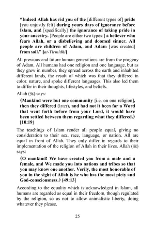 “Indeed Allah has rid you of the [different types of] pride
 [you unjustly felt] during yours days of ignorance before
 Islam, and [specifically] the ignorance of taking pride in
 your ancestry. [People are either two types:] a believer who
 fears Allah, or a disbelieving and doomed sinner. All
 people are children of Adam, and Adam [was created]
 from soil.” [at-Tirmidhi]
All previous and future human generations are from the progeny
of Adam. All humans had one religion and one language, but as
they grew in number, they spread across the earth and inhabited
different lands, the result of which was that they differed in
color, nature, and spoke different languages. This also led them
to differ in their thoughts, lifestyles, and beliefs.
Allah () says:
  Mankind were but one community [i.e. on one religion],
  then they differed (later), and had not it been for a Word
  that went forth before from your Lord, it would have
  been settled between them regarding what they differed.
  [10:19]
The teachings of Islam render all people equal, giving no
consideration to their sex, race, language, or nation. All are
equal in front of Allah. They only differ in regards to their
implementation of the religion of Allah in their lives. Allah ()
says:
  O mankind! We have created you from a male and a
  female, and We made you into nations and tribes so that
  you may know one another. Verily, the most honorable of
  you in the sight of Allah is he who has the most piety and
  God-consciousness. [49:13]
According to the equality which is acknowledged in Islam, all
humans are regarded as equal in their freedom, though regulated
by the religion, so as not to allow animalistic liberty, doing
whatever they please.

                               25
 