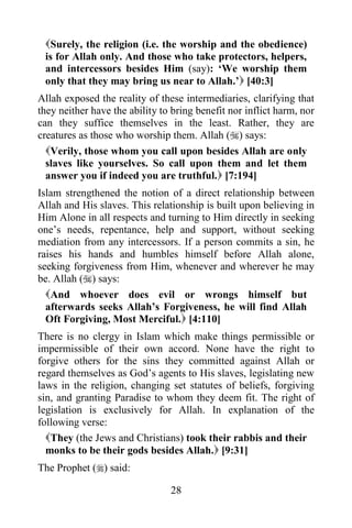 Surely, the religion (i.e. the worship and the obedience)
 is for Allah only. And those who take protectors, helpers,
 and intercessors besides Him (say): „We worship them
 only that they may bring us near to Allah.‟ [40:3]
Allah exposed the reality of these intermediaries, clarifying that
they neither have the ability to bring benefit nor inflict harm, nor
can they suffice themselves in the least. Rather, they are
creatures as those who worship them. Allah () says:
  Verily, those whom you call upon besides Allah are only
  slaves like yourselves. So call upon them and let them
  answer you if indeed you are truthful. [7:194]
Islam strengthened the notion of a direct relationship between
Allah and His slaves. This relationship is built upon believing in
Him Alone in all respects and turning to Him directly in seeking
one‟s needs, repentance, help and support, without seeking
mediation from any intercessors. If a person commits a sin, he
raises his hands and humbles himself before Allah alone,
seeking forgiveness from Him, whenever and wherever he may
be. Allah () says:
  And whoever does evil or wrongs himself but
  afterwards seeks Allah‟s Forgiveness, he will find Allah
  Oft Forgiving, Most Merciful. [4:110]
There is no clergy in Islam which make things permissible or
impermissible of their own accord. None have the right to
forgive others for the sins they committed against Allah or
regard themselves as God‟s agents to His slaves, legislating new
laws in the religion, changing set statutes of beliefs, forgiving
sin, and granting Paradise to whom they deem fit. The right of
legislation is exclusively for Allah. In explanation of the
following verse:
  They (the Jews and Christians) took their rabbis and their
  monks to be their gods besides Allah. [9:31]
The Prophet () said:

                                28
 
