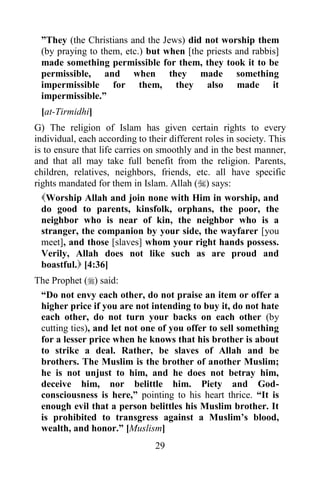 ”They (the Christians and the Jews) did not worship them
 (by praying to them, etc.) but when [the priests and rabbis]
 made something permissible for them, they took it to be
 permissible, and when they made something
 impermissible for them, they also made it
 impermissible.”
 [at-Tirmidhi]
G) The religion of Islam has given certain rights to every
individual, each according to their different roles in society. This
is to ensure that life carries on smoothly and in the best manner,
and that all may take full benefit from the religion. Parents,
children, relatives, neighbors, friends, etc. all have specific
rights mandated for them in Islam. Allah () says:
  Worship Allah and join none with Him in worship, and
  do good to parents, kinsfolk, orphans, the poor, the
  neighbor who is near of kin, the neighbor who is a
  stranger, the companion by your side, the wayfarer [you
  meet], and those [slaves] whom your right hands possess.
  Verily, Allah does not like such as are proud and
  boastful. [4:36]
The Prophet () said:
 “Do not envy each other, do not praise an item or offer a
 higher price if you are not intending to buy it, do not hate
 each other, do not turn your backs on each other (by
 cutting ties), and let not one of you offer to sell something
 for a lesser price when he knows that his brother is about
 to strike a deal. Rather, be slaves of Allah and be
 brothers. The Muslim is the brother of another Muslim;
 he is not unjust to him, and he does not betray him,
 deceive him, nor belittle him. Piety and God-
 consciousness is here,” pointing to his heart thrice. “It is
 enough evil that a person belittles his Muslim brother. It
 is prohibited to transgress against a Muslim‟s blood,
 wealth, and honor.” [Muslism]
                                29
 