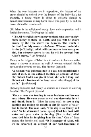 When the two interests are in opposition, the interest of     the
group should be upheld over the interest of the individual;   for
example, a house which is about to collapse should             be
demolished because it may harm those who pass by it, and      the
owner should be reimbursed.
[10] Islam is the religion of mercy, love and compassion, and it
forbids harshness. The Prophet () said:
  “The All-Merciful shows mercy to those who show mercy.
  Show mercy to those on Earth, and you will be shown
  mercy by the One above the heavens. The womb is
  derived from My name Ar-Rahman. Whoever maintains
  its ties [of kinship], Allah will continue to have mercy on
  him, but whoever severs its ties, he will be severed from
  Allah‟s mercy. ” [at-Tirmidhi]
Mercy in the religion of Islam is not confined to humans; rather,
mercy is shown to animals as well. A woman entered Hellfire
because she tortured her cat. The Prophet () said:
 “A woman was punished due to a cat. She imprisoned it
 until it died, so she entered Hellfire on account of that.
 She did not feed it nor give it drink; she locked it up, and
 did not set it free to eat the insects (and other things) of the
 earth.” [al-Bukhari]
Showing kindness and mercy to animals is a means of entering
Paradise. The Prophet () said:
 “Once a man was tending to some business and became
 very thirsty. He came across a well and descended into it
 and drank from it. [When he came out,] he saw a dog
 panting and rolling his mouth in dirt [in search of water]
 due to thirst. The man said, „This dog is as thirsty as I
 was.‟ So he descended [once again] filled his boot with
 water and gave water to the dog. [Due to that] Allah
 rewarded him by forgiving him his sins.” One of those
 around the Prophet () said, “O Messenger of Allah, will
 we be rewarded on account of our well-treatment of
                               31
 