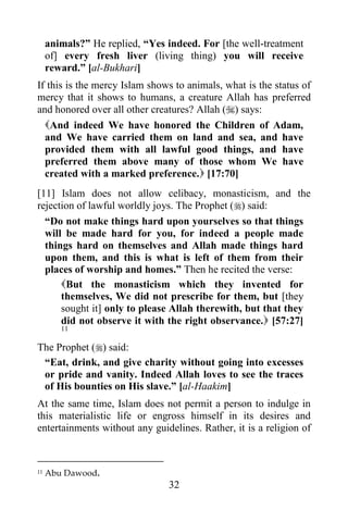 animals?” He replied, “Yes indeed. For [the well-treatment
     of] every fresh liver (living thing) you will receive
     reward.” [al-Bukhari]
If this is the mercy Islam shows to animals, what is the status of
mercy that it shows to humans, a creature Allah has preferred
and honored over all other creatures? Allah () says:
  And indeed We have honored the Children of Adam,
  and We have carried them on land and sea, and have
  provided them with all lawful good things, and have
  preferred them above many of those whom We have
  created with a marked preference. [17:70]
[11] Islam does not allow celibacy, monasticism, and the
rejection of lawful worldly joys. The Prophet () said:
  “Do not make things hard upon yourselves so that things
  will be made hard for you, for indeed a people made
  things hard on themselves and Allah made things hard
  upon them, and this is what is left of them from their
  places of worship and homes.” Then he recited the verse:
      But the monasticism which they invented for
      themselves, We did not prescribe for them, but [they
      sought it] only to please Allah therewith, but that they
      did not observe it with the right observance. [57:27]
        11

The Prophet () said:
 “Eat, drink, and give charity without going into excesses
 or pride and vanity. Indeed Allah loves to see the traces
 of His bounties on His slave.” [al-Haakim]
At the same time, Islam does not permit a person to indulge in
this materialistic life or engross himself in its desires and
entertainments without any guidelines. Rather, it is a religion of



11   Abu Dawood.
                                32
 