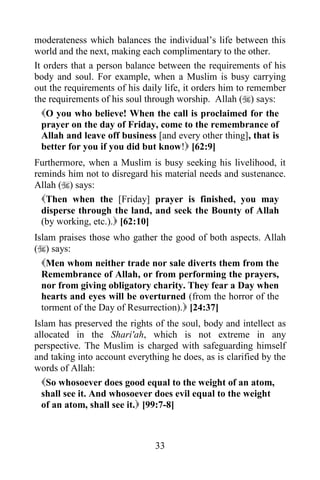 moderateness which balances the individual‟s life between this
world and the next, making each complimentary to the other.
It orders that a person balance between the requirements of his
body and soul. For example, when a Muslim is busy carrying
out the requirements of his daily life, it orders him to remember
the requirements of his soul through worship. Allah () says:
  O you who believe! When the call is proclaimed for the
  prayer on the day of Friday, come to the remembrance of
  Allah and leave off business [and every other thing], that is
  better for you if you did but know! [62:9]
Furthermore, when a Muslim is busy seeking his livelihood, it
reminds him not to disregard his material needs and sustenance.
Allah () says:
  Then when the [Friday] prayer is finished, you may
  disperse through the land, and seek the Bounty of Allah
  (by working, etc.). [62:10]
Islam praises those who gather the good of both aspects. Allah
() says:
 Men whom neither trade nor sale diverts them from the
 Remembrance of Allah, or from performing the prayers,
 nor from giving obligatory charity. They fear a Day when
 hearts and eyes will be overturned (from the horror of the
 torment of the Day of Resurrection). [24:37]
Islam has preserved the rights of the soul, body and intellect as
allocated in the Shari'ah, which is not extreme in any
perspective. The Muslim is charged with safeguarding himself
and taking into account everything he does, as is clarified by the
words of Allah:
  So whosoever does good equal to the weight of an atom,
  shall see it. And whosoever does evil equal to the weight
  of an atom, shall see it. [99:7-8]



                               33
 
