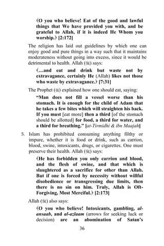 O you who believe! Eat of the good and lawful
      things that We have provided you with, and be
      grateful to Allah, if it is indeed He Whom you
      worship. [2:172]
  The religion has laid out guidelines by which one can
  enjoy good and pure things in a way such that it maintains
  moderateness without going into excess, since it would be
  detrimental to health. Allah () says:
      …and eat and drink but waste not by
      extravagance, certainly He (Allah) likes not those
      who waste by extravagance. [7:31]
  The Prophet () explained how one should eat, saying:
     “Man does not fill a vessel worse than his
     stomach. It is enough for the child of Adam that
     he takes a few bites which will straighten his back.
     If you must [eat more] then a third [of the stomach
     should be allotted] for food, a third for water, and
     a third for breathing.” [at-Tirmidhi & ibn Maajah]
5. Islam has prohibited consuming anything filthy or
   impure, whether it is food or drink, such as carrion,
   blood, swine, intoxicants, drugs, or cigarettes. One must
   preserve their health. Allah () says:
       He has forbidden you only carrion and blood,
       and the flesh of swine, and that which is
       slaughtered as a sacrifice for other than Allah.
       But if one is forced by necessity without willful
       disobedience or transgressing due limits, then
       there is no sin on him. Truly, Allah is Oft-
       Forgiving, Most Merciful. [2:173]
  Allah () also says:
      O you who believe! Intoxicants, gambling, al-
      ansaab, and al-azlaam (arrows for seeking luck or
      decision) are an abomination of Satan‟s
                            36
 