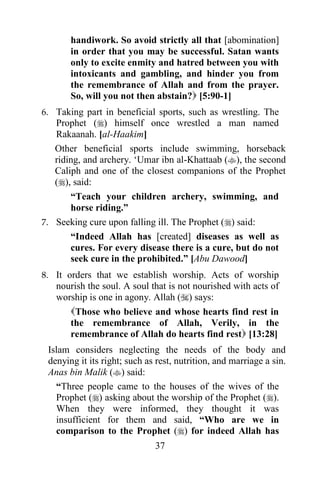 handiwork. So avoid strictly all that [abomination]
       in order that you may be successful. Satan wants
       only to excite enmity and hatred between you with
       intoxicants and gambling, and hinder you from
       the remembrance of Allah and from the prayer.
       So, will you not then abstain? [5:90-1]
6. Taking part in beneficial sports, such as wrestling. The
   Prophet () himself once wrestled a man named
   Rakaanah. [al-Haakim]
   Other beneficial sports include swimming, horseback
   riding, and archery. „Umar ibn al-Khattaab (), the second
   Caliph and one of the closest companions of the Prophet
   (), said:
       “Teach your children archery, swimming, and
       horse riding.”
7. Seeking cure upon falling ill. The Prophet () said:
       “Indeed Allah has [created] diseases as well as
       cures. For every disease there is a cure, but do not
       seek cure in the prohibited.” [Abu Dawood]
8. It orders that we establish worship. Acts of worship
   nourish the soul. A soul that is not nourished with acts of
   worship is one in agony. Allah () says:
      Those who believe and whose hearts find rest in
      the remembrance of Allah, Verily, in the
      remembrance of Allah do hearts find rest [13:28]
 Islam considers neglecting the needs of the body and
 denying it its right; such as rest, nutrition, and marriage a sin.
 Anas bin Malik () said:
   “Three people came to the houses of the wives of the
   Prophet () asking about the worship of the Prophet ().
   When they were informed, they thought it was
   insufficient for them and said, “Who are we in
   comparison to the Prophet () for indeed Allah has
                              37
 