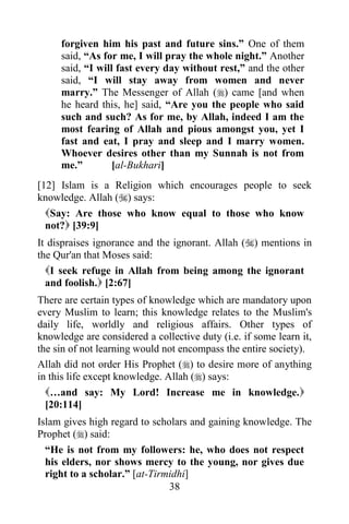 forgiven him his past and future sins.” One of them
     said, “As for me, I will pray the whole night.” Another
     said, “I will fast every day without rest,” and the other
     said, “I will stay away from women and never
     marry.” The Messenger of Allah () came [and when
     he heard this, he] said, “Are you the people who said
     such and such? As for me, by Allah, indeed I am the
     most fearing of Allah and pious amongst you, yet I
     fast and eat, I pray and sleep and I marry women.
     Whoever desires other than my Sunnah is not from
     me.”         [al-Bukhari]
[12] Islam is a Religion which encourages people to seek
knowledge. Allah () says:
  Say: Are those who know equal to those who know
  not? [39:9]
It dispraises ignorance and the ignorant. Allah () mentions in
the Qur'an that Moses said:
  I seek refuge in Allah from being among the ignorant
  and foolish. [2:67]
There are certain types of knowledge which are mandatory upon
every Muslim to learn; this knowledge relates to the Muslim's
daily life, worldly and religious affairs. Other types of
knowledge are considered a collective duty (i.e. if some learn it,
the sin of not learning would not encompass the entire society).
Allah did not order His Prophet () to desire more of anything
in this life except knowledge. Allah () says:
  …and say: My Lord! Increase me in knowledge.
  [20:114]
Islam gives high regard to scholars and gaining knowledge. The
Prophet () said:
  “He is not from my followers: he, who does not respect
  his elders, nor shows mercy to the young, nor gives due
  right to a scholar.” [at-Tirmidhi]
                               38
 