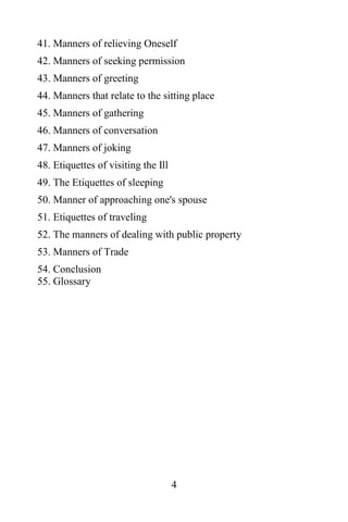 41. Manners of relieving Oneself
42. Manners of seeking permission
43. Manners of greeting
44. Manners that relate to the sitting place
45. Manners of gathering
46. Manners of conversation
47. Manners of joking
48. Etiquettes of visiting the Ill
49. The Etiquettes of sleeping
50. Manner of approaching one's spouse
51. Etiquettes of traveling
52. The manners of dealing with public property
53. Manners of Trade
54. Conclusion
55. Glossary




                                     4
 