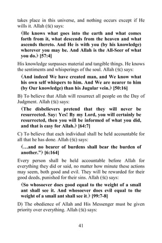 takes place in this universe, and nothing occurs except if He
wills it. Allah () says:
  He knows what goes into the earth and what comes
  forth from it, what descends from the heaven and what
  ascends thereto. And He is with you (by his knowledge)
  wherever you may be. And Allah is the All-Seer of what
  you do. [57:4]
His knowledge surpasses material and tangible things. He knows
the sentiments and whisperings of the soul. Allah () says:
  And indeed We have created man, and We know what
  his own self whispers to him. And We are nearer to him
  (by Our knowledge) than his Jugular vein. [50:16]
B) To believe that Allah will resurrect all people on the Day of
Judgment. Allah () says:
  The disbelievers pretend that they will never be
  resurrected. Say: Yes! By my Lord, you will certainly be
  resurrected, then you will be informed of what you did,
  and that is easy for Allah. [64:7]
C) To believe that each individual shall be held accountable for
all that he has done. Allah () says:
  …and no bearer of burdens shall bear the burden of
  another.” [6:164]
Every person shall be held accountable before Allah for
everything they did or said, no matter how minute these actions
may seem, both good and evil. They will be rewarded for their
good deeds, punished for their sins. Allah () says:
  So whosoever does good equal to the weight of a small
  ant shall see it. And whosoever does evil equal to the
  weight of a small ant shall see it. [99:7-8]
D) The obedience of Allah and His Messenger must be given
priority over everything. Allah () says:


                              41
 