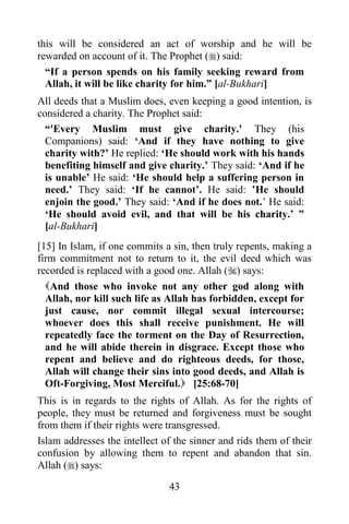 this will be considered an act of worship and he will be
rewarded on account of it. The Prophet () said:
  “If a person spends on his family seeking reward from
  Allah, it will be like charity for him.” [al-Bukhari]
All deeds that a Muslim does, even keeping a good intention, is
considered a charity. The Prophet said:
  “'Every Muslim must give charity.' They (his
  Companions) said: „And if they have nothing to give
  charity with?‟ He replied: „He should work with his hands
  benefiting himself and give charity.‟ They said: „And if he
  is unable‟ He said: „He should help a suffering person in
  need.‟ They said: „If he cannot‟. He said: ‟He should
  enjoin the good.‟ They said: „And if he does not.‟ He said:
  „He should avoid evil, and that will be his charity.‟ ”
  [al-Bukhari]
[15] In Islam, if one commits a sin, then truly repents, making a
firm commitment not to return to it, the evil deed which was
recorded is replaced with a good one. Allah () says:
  And those who invoke not any other god along with
  Allah, nor kill such life as Allah has forbidden, except for
  just cause, nor commit illegal sexual intercourse;
  whoever does this shall receive punishment. He will
  repeatedly face the torment on the Day of Resurrection,
  and he will abide therein in disgrace. Except those who
  repent and believe and do righteous deeds, for those,
  Allah will change their sins into good deeds, and Allah is
  Oft-Forgiving, Most Merciful. [25:68-70]
This is in regards to the rights of Allah. As for the rights of
people, they must be returned and forgiveness must be sought
from them if their rights were transgressed.
Islam addresses the intellect of the sinner and rids them of their
confusion by allowing them to repent and abandon that sin.
Allah () says:

                               43
 