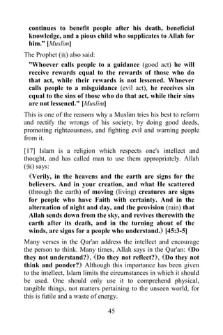 continues to benefit people after his death, beneficial
 knowledge, and a pious child who supplicates to Allah for
 him.” [Muslim]
The Prophet () also said:
 ”Whoever calls people to a guidance (good act) he will
 receive rewards equal to the rewards of those who do
 that act, while their rewards is not lessened. Whoever
 calls people to a misguidance (evil act), he receives sin
 equal to the sins of those who do that act, while their sins
 are not lessened." [Muslim]
This is one of the reasons why a Muslim tries his best to reform
and rectify the wrongs of his society, by doing good deeds,
promoting righteousness, and fighting evil and warning people
from it.
[17] Islam is a religion which respects one's intellect and
thought, and has called man to use them appropriately. Allah
() says:
  Verily, in the heavens and the earth are signs for the
  believers. And in your creation, and what He scattered
  (through the earth) of moving (living) creatures are signs
  for people who have Faith with certainty. And in the
  alternation of night and day, and the provision (rain) that
  Allah sends down from the sky, and revives therewith the
  earth after its death, and in the turning about of the
  winds, are signs for a people who understand. [45:3-5]
Many verses in the Qur'an address the intellect and encourage
the person to think. Many times, Allah says in the Qur'an: Do
they not understand?, Do they not reflect?, Do they not
think and ponder? Although this importance has been given
to the intellect, Islam limits the circumstances in which it should
be used. One should only use it to comprehend physical,
tangible things, not matters pertaining to the unseen world, for
this is futile and a waste of energy.

                                45
 