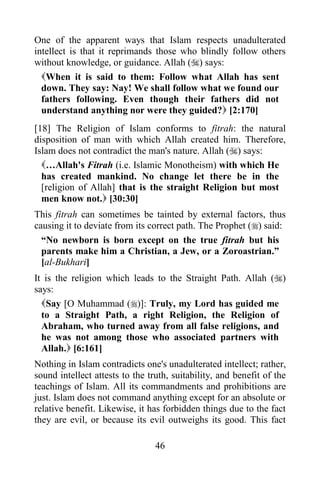 One of the apparent ways that Islam respects unadulterated
intellect is that it reprimands those who blindly follow others
without knowledge, or guidance. Allah () says:
  When it is said to them: Follow what Allah has sent
  down. They say: Nay! We shall follow what we found our
  fathers following. Even though their fathers did not
  understand anything nor were they guided? [2:170]
[18] The Religion of Islam conforms to fitrah: the natural
disposition of man with which Allah created him. Therefore,
Islam does not contradict the man's nature. Allah () says:
  …Allah's Fitrah (i.e. Islamic Monotheism) with which He
  has created mankind. No change let there be in the
  [religion of Allah] that is the straight Religion but most
  men know not. [30:30]
This fitrah can sometimes be tainted by external factors, thus
causing it to deviate from its correct path. The Prophet () said:
  “No newborn is born except on the true fitrah but his
  parents make him a Christian, a Jew, or a Zoroastrian.”
  [al-Bukhari]
It is the religion which leads to the Straight Path. Allah ()
says:
  Say [O Muhammad ()]: Truly, my Lord has guided me
  to a Straight Path, a right Religion, the Religion of
  Abraham, who turned away from all false religions, and
  he was not among those who associated partners with
  Allah. [6:161]
Nothing in Islam contradicts one's unadulterated intellect; rather,
sound intellect attests to the truth, suitability, and benefit of the
teachings of Islam. All its commandments and prohibitions are
just. Islam does not command anything except for an absolute or
relative benefit. Likewise, it has forbidden things due to the fact
they are evil, or because its evil outweighs its good. This fact

                                 46
 