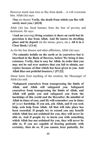 However much man tries to flee from death… it will overcome
him. Allah () says:
  Say (to them): Verily, the death from which you flee will
  surely meet you. [62:8]
Allah () has freed humans from the fear of poverty and
destitution. He says:
 And no (moving) living creature is there on earth but its
 provision is due from Allah. And He knows its dwelling
 place and its deposit (in the uterus, grave, etc.). All is in a
 Clear Book. [11:6]
As for the fear disease and other afflictions, Allah () says:
 No calamity befalls on the earth or in yourselves but is
 inscribed in the Book of Decrees, before We bring it into
 existence. Verily, that is easy for Allah. In order that you
 may not be sad over matters that you fail to obtain, nor
 rejoice because of that which has been given to you. And
 Allah likes not prideful boasters. [57:22]
About harm from anything of the creation, the Messenger of
Allah () said:
 “Safeguard yourselves from transgressing the limits of
 Allah, and Allah will safeguard you. Safeguard
 yourselves from transgressing the limits of Allah, and
 Allah will guide you and safeguard you from the
 hardships of this world and the Hereafter. Be mindful of
 Allah in times of ease, and He will remember you in times
 of (your) hardship. If you ask, ask Allah, and if you seek
 help, seek help from Allah. All that will take place has
 been recorded. If people try to extend you any benefit
 which Allah has not ordained for you, they will never be
 able to. And if people try to harm you with something
 which Allah has not ordained for you, they will never be
 able to. If you are capable of bearing patiently with
 certainty, then do so. If you cannot, bear patiently, for

                              48
 