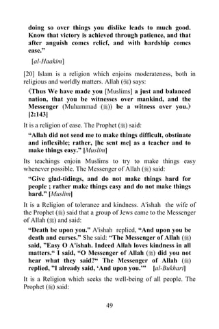 doing so over things you dislike leads to much good.
 Know that victory is achieved through patience, and that
 after anguish comes relief, and with hardship comes
 ease.”
  [al-Haakim]
[20] Islam is a religion which enjoins moderateness, both in
religious and worldly matters. Allah () says:
  Thus We have made you [Muslims] a just and balanced
  nation, that you be witnesses over mankind, and the
  Messenger (Muhammad ()) be a witness over you.
  [2:143]
It is a religion of ease. The Prophet () said:
  “Allah did not send me to make things difficult, obstinate
  and inflexible; rather, [he sent me] as a teacher and to
  make things easy.” [Muslim]
Its teachings enjoin Muslims to try to make things easy
whenever possible. The Messenger of Allah () said:
  “Give glad-tidings, and do not make things hard for
  people ; rather make things easy and do not make things
  hard.” [Muslim]
It is a Religion of tolerance and kindness. A'ishah the wife of
the Prophet () said that a group of Jews came to the Messenger
of Allah () and said:
  “Death be upon you.” A'ishah replied, “And upon you be
  death and curses.” She said: “The Messenger of Allah ()
  said, ”Easy O A'ishah. Indeed Allah loves kindness in all
  matters.“ I said, “O Messenger of Allah () did you not
  hear what they said?“ The Messenger of Allah ()
  replied, ”I already said, „And upon you.‟” [al-Bukhari]
It is a Religion which seeks the well-being of all people. The
Prophet () said:

                              49
 