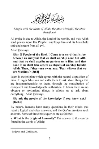 I begin with the Name of Allah, the Most Merciful, the Most
                             Beneficent

All praise is due to Allah, the Lord of the worlds, and may Allah
send praises upon His Prophet, and keep him and his household
safe and secure from all evil.
Allah () says:
  Say O People of the Book1! Come to a word that is just
  between us and you: that we shall worship none but Allh,
  and that we shall ascribe no partner unto Him, and that
  none of us shall take others as objects of worship besides
  Allah. Then, if they turn away, say: 'Bear witness that we
  are Muslims. [3:64]
Islam is the religion which agrees with the natural disposition of
man. It urges Muslims and calls them to ask about things that
are incomprehensible to them, through the consultation of
competent and knowledgeable authorities. In Islam there are no
obscure or mysterious things; it allows us to ask about
everything. Allah () says:
  So ask the people of the knowledge if you know not.
  [16:43]
By nature, humans have many questions in their minds that
require logical and clear answers, and the Qur'an provides such
answers. Some of these basic queries are as follows:
a. What is the origin of humanity? The answer to this can be
found in the words of Allah:


1   i.e Jews and Christians.

                                 5
 