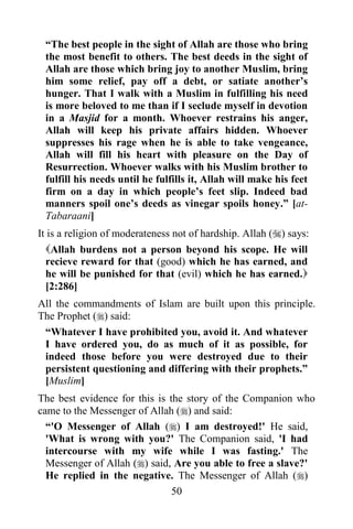 “The best people in the sight of Allah are those who bring
 the most benefit to others. The best deeds in the sight of
 Allah are those which bring joy to another Muslim, bring
 him some relief, pay off a debt, or satiate another‟s
 hunger. That I walk with a Muslim in fulfilling his need
 is more beloved to me than if I seclude myself in devotion
 in a Masjid for a month. Whoever restrains his anger,
 Allah will keep his private affairs hidden. Whoever
 suppresses his rage when he is able to take vengeance,
 Allah will fill his heart with pleasure on the Day of
 Resurrection. Whoever walks with his Muslim brother to
 fulfill his needs until he fulfills it, Allah will make his feet
 firm on a day in which people‟s feet slip. Indeed bad
 manners spoil one‟s deeds as vinegar spoils honey.” [at-
 Tabaraani]
It is a religion of moderateness not of hardship. Allah () says:
  Allah burdens not a person beyond his scope. He will
  recieve reward for that (good) which he has earned, and
  he will be punished for that (evil) which he has earned.
  [2:286]
All the commandments of Islam are built upon this principle.
The Prophet () said:
 “Whatever I have prohibited you, avoid it. And whatever
 I have ordered you, do as much of it as possible, for
 indeed those before you were destroyed due to their
 persistent questioning and differing with their prophets.”
 [Muslim]
The best evidence for this is the story of the Companion who
came to the Messenger of Allah () and said:
  “'O Messenger of Allah () I am destroyed!' He said,
  'What is wrong with you?' The Companion said, 'I had
  intercourse with my wife while I was fasting.' The
  Messenger of Allah () said, Are you able to free a slave?'
  He replied in the negative. The Messenger of Allah ()
                               50
 