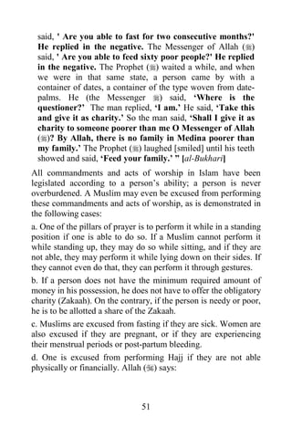 said, ' Are you able to fast for two consecutive months?'
 He replied in the negative. The Messenger of Allah ()
 said, ' Are you able to feed sixty poor people?' He replied
 in the negative. The Prophet () waited a while, and when
 we were in that same state, a person came by with a
 container of dates, a container of the type woven from date-
 palms. He (the Messenger ) said, „Where is the
 questioner?‟ The man replied, „I am.‟ He said, „Take this
 and give it as charity.‟ So the man said, „Shall I give it as
 charity to someone poorer than me O Messenger of Allah
 ()? By Allah, there is no family in Medina poorer than
 my family.‟ The Prophet () laughed [smiled] until his teeth
 showed and said, „Feed your family.‟ ” [al-Bukhari]
All commandments and acts of worship in Islam have been
legislated according to a person‟s ability; a person is never
overburdened. A Muslim may even be excused from performing
these commandments and acts of worship, as is demonstrated in
the following cases:
a. One of the pillars of prayer is to perform it while in a standing
position if one is able to do so. If a Muslim cannot perform it
while standing up, they may do so while sitting, and if they are
not able, they may perform it while lying down on their sides. If
they cannot even do that, they can perform it through gestures.
b. If a person does not have the minimum required amount of
money in his possession, he does not have to offer the obligatory
charity (Zakaah). On the contrary, if the person is needy or poor,
he is to be allotted a share of the Zakaah.
c. Muslims are excused from fasting if they are sick. Women are
also excused if they are pregnant, or if they are experiencing
their menstrual periods or post-partum bleeding.
d. One is excused from performing Hajj if they are not able
physically or financially. Allah () says:



                                51
 