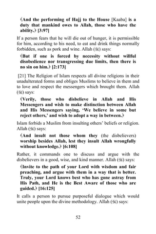 And the performing of Hajj to the House [Kaaba] is a
 duty that mankind owes to Allah, those who have the
 ability. [3:97]
If a person fears that he will die out of hunger, it is permissible
for him, according to his need, to eat and drink things normally
forbidden, such as pork and wine. Allah () says:
  But if one is forced by necessity without willful
  disobedience nor transgressing due limits, then there is
  no sin on him. [2:173]
 [21] The Religion of Islam respects all divine religions in their
unadulterated forms and obliges Muslims to believe in them and
to love and respect the messengers which brought them. Allah
() says:
  Verily, those who disbelieve in Allah and His
  Messengers and wish to make distinction between Allah
  and His Messengers saying, „We believe in some but
  reject others,‟ and wish to adopt a way in between.
Islam forbids a Muslim from insulting others‟ beliefs or religion.
Allah () says:
  And insult not those whom they (the disbelievers)
  worship besides Allah, lest they insult Allah wrongfully
  without knowledge. [6:108]
Rather, it commands one to discuss and argue with the
disbelievers in a good, wise, and kind manner. Allah () says:
  Invite to the path of your Lord with wisdom and fair
  preaching, and argue with them in a way that is better.
  Truly, your Lord knows best who has gone astray from
  His Path, and He is the Best Aware of those who are
  guided. [16:125]
It calls a person to pursue purposeful dialogue which would
unite people upon the divine methodology. Allah () says:


                                52
 