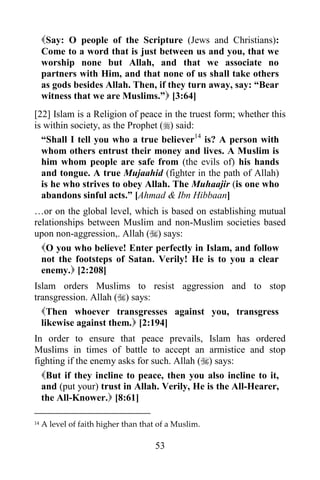 Say: O people of the Scripture (Jews and Christians):
     Come to a word that is just between us and you, that we
     worship none but Allah, and that we associate no
     partners with Him, and that none of us shall take others
     as gods besides Allah. Then, if they turn away, say: “Bear
     witness that we are Muslims.” [3:64]
[22] Islam is a Religion of peace in the truest form; whether this
is within society, as the Prophet () said:
  “Shall I tell you who a true believer14 is? A person with
  whom others entrust their money and lives. A Muslim is
  him whom people are safe from (the evils of) his hands
  and tongue. A true Mujaahid (fighter in the path of Allah)
  is he who strives to obey Allah. The Muhaajir (is one who
  abandons sinful acts.” [Ahmad & Ibn Hibbaan]
…or on the global level, which is based on establishing mutual
relationships between Muslim and non-Muslim societies based
upon non-aggression,. Allah () says:
  O you who believe! Enter perfectly in Islam, and follow
  not the footsteps of Satan. Verily! He is to you a clear
  enemy. [2:208]
Islam orders Muslims to resist aggression and to stop
transgression. Allah () says:
  Then whoever transgresses against you, transgress
  likewise against them. [2:194]
In order to ensure that peace prevails, Islam has ordered
Muslims in times of battle to accept an armistice and stop
fighting if the enemy asks for such. Allah () says:
     But if they incline to peace, then you also incline to it,
     and (put your) trust in Allah. Verily, He is the All-Hearer,
     the All-Knower. [8:61]

14   A level of faith higher than that of a Muslim.

                                      53
 