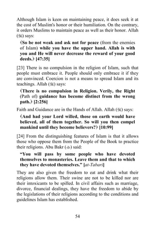 Although Islam is keen on maintaining peace, it does seek it at
the cost of Muslim's honor or their humiliation. On the contrary,
it orders Muslims to maintain peace as well as their honor. Allah
() says:
   So be not weak and ask not for peace (from the enemies
   of Islam) while you have the upper hand. Allah is with
   you and He will never decrease the reward of your good
   deeds. [47:35]
[23] There is no compulsion in the religion of Islam, such that
people must embrace it. People should only embrace it if they
are convinced. Coercion is not a means to spread Islam and its
teachings. Allah () says:
  There is no compulsion in Religion. Verily, the Right
  (Path of) guidance has become distinct from the wrong
  path. [2:256]
Faith and Guidance are in the Hands of Allah. Allah () says:
 And had your Lord willed, those on earth would have
 believed, all of them together. So will you then compel
 mankind until they become believers? [10:99]
[24] From the distinguishing features of Islam is that it allows
those who oppose them from the People of the Book to practice
their religions. Abu Bakr () said:
  “You will pass by some people who have devoted
  themselves to monasteries. Leave them and that to which
  they have devoted themselves.” [at-Tabari]
They are also given the freedom to eat and drink what their
religions allow them. Their swine are not to be killed nor are
their intoxicants to be spilled. In civil affairs such as marriage,
divorce, financial dealings, they have the freedom to abide by
the legislations of their religions according to the conditions and
guidelines Islam has established.


                                54
 