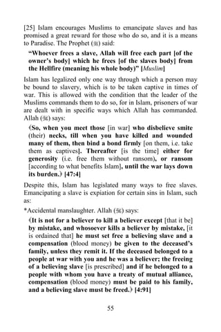 [25] Islam encourages Muslims to emancipate slaves and has
promised a great reward for those who do so, and it is a means
to Paradise. The Prophet () said:
  “Whoever frees a slave, Allah will free each part [of the
  owner‟s body] which he frees [of the slaves body] from
  the Hellfire (meaning his whole body)” [Muslim]
Islam has legalized only one way through which a person may
be bound to slavery, which is to be taken captive in times of
war. This is allowed with the condition that the leader of the
Muslims commands them to do so, for in Islam, prisoners of war
are dealt with in specific ways which Allah has commanded.
Allah () says:
  So, when you meet those [in war] who disbelieve smite
  (their) necks, till when you have killed and wounded
  many of them, then bind a bond firmly [on them, i.e. take
  them as captives]. Thereafter [is the time] either for
  generosity (i.e. free them without ransom), or ransom
  [according to what benefits Islam], until the war lays down
  its burden. [47:4]
Despite this, Islam has legislated many ways to free slaves.
Emancipating a slave is expiation for certain sins in Islam, such
as:
*Accidental manslaughter. Allah () says:
  It is not for a believer to kill a believer except [that it be]
  by mistake, and whosoever kills a believer by mistake, [it
  is ordained that] he must set free a believing slave and a
  compensation (blood money) be given to the deceased‟s
  family, unless they remit it. If the deceased belonged to a
  people at war with you and he was a believer; the freeing
  of a believing slave [is prescribed] and if he belonged to a
  people with whom you have a treaty of mutual alliance,
  compensation (blood money) must be paid to his family,
  and a believing slave must be freed. [4:91]

                               55
 