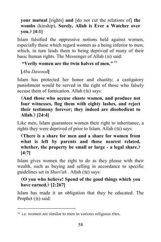 your mutual [rights] and [do not cut the relations of] the
     wombs (kinship). Surely, Allah is Ever a Watcher over
     you. [4:1]
Islam falsified the oppressive notions held against women,
especially those which regard women as a being inferior to men;
which, in turn leads them to being deprived of many of their
basic human rights. The Messenger of Allah () said:
   “Verily women are the twin halves of men." 16
     [Abu Dawood]
Islam has protected her honor and chastity; a castigatory
punishment would be served in the right of those who falsely
accuse them of fornication. Allah () says:
  And those who accuse chaste women, and produce not
  four witnesses, flog them with eighty lashes, and reject
  their testimony forever; they indeed are disobedient to
  Allah. [24:4]
Like men, Islam guarantees women their right to inheritance, a
rights they were deprived of prior to Islam. Allah () says:
  There is a share for men and a share for women from
  what is left by parents and those nearest related,
  whether, the property be small or large - a legal share.
  [4:7]
Islam gives women the right to do as they please with their
wealth, such as buying and selling in accordance to specific
guidelines set in Shari'ah . Allah () says:
  O you who believe! Spend of the good things which you
  have earned. [2:267]
Islam has made it an obligation that they be educated. The
Prophet () said:

16   i.e. women are similar to men in various religious rites.

                                     58
 