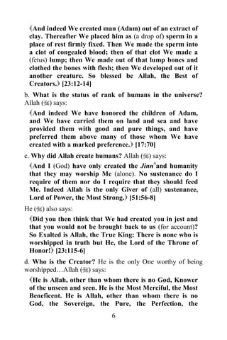 And indeed We created man (Adam) out of an extract of
 clay. Thereafter We placed him as (a drop of) sperm in a
 place of rest firmly fixed. Then We made the sperm into
 a clot of congealed blood; then of that clot We made a
 (fetus) lump; then We made out of that lump bones and
 clothed the bones with flesh; then We developed out of it
 another creature. So blessed be Allah, the Best of
 Creators. [23:12-14]
b. What is the status of rank of humans in the universe?
Allah () says:
 And indeed We have honored the children       of Adam,
 and We have carried them on land and sea       and have
 provided them with good and pure things,       and have
 preferred them above many of those whom        We have
 created with a marked preference. [17:70]
c. Why did Allah create humans? Allah () says:
  And I (God) have only created the Jinn4and humanity
  that they may worship Me (alone). No sustenance do I
  require of them nor do I require that they should feed
  Me. Indeed Allah is the only Giver of (all) sustenance,
  Lord of Power, the Most Strong. [51:56-8]
He () also says:
 Did you then think that We had created you in jest and
 that you would not be brought back to us (for account)?
 So Exalted is Allah, the True King: There is none who is
 worshipped in truth but He, the Lord of the Throne of
 Honor! [23:115-6]
d. Who is the Creator? He is the only One worthy of being
worshipped…Allah () says:
  He is Allah, other than whom there is no God, Knower
  of the unseen and seen. He is the Most Merciful, the Most
  Beneficent. He is Allah, other than whom there is no
  God, the Sovereign, the Pure, the Perfection, the
                            6
 