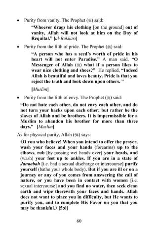     Purity from vanity. The Prophet () said:
        “Whoever drags his clothing [on the ground] out of
        vanity, Allah will not look at him on the Day of
        Requital.” [al-Bukhari]
    Purity from the filth of pride. The Prophet () said:
        “A person who has a seed‟s worth of pride in his
        heart will not enter Paradise.” A man said, “O
        Messenger of Allah () what if a person likes to
        wear nice clothing and shoes?” He replied, “Indeed
        Allah is beautiful and loves beauty. Pride is that you
        reject the truth and look down upon others. ”
         [Muslim]
     Purity from the filth of envy. The Prophet () said:
    “Do not hate each other, do not envy each other, and do
    not turn your backs upon each other; but rather be the
    slaves of Allah and be brothers. It is impermissible for a
    Muslim to abandon his brother for more than three
    days.” [Muslim]
As for physical purity, Allah () says:
 O you who believe! When you intend to offer the prayer,
 wash your faces and your hands (forearms) up to the
 elbows, rub [by passing wet hands over] your heads, and
 (wash) your feet up to ankles. If you are in a state of
 Janaabah [i.e. had a sexual discharge or intercourse] purify
 yourself (bathe your whole body). But if you are ill or on a
 journey or any of you comes from answering the call of
 nature, or you have been in contact with women [i.e.
 sexual intercourse] and you find no water, then seek clean
 earth and wipe therewith your faces and hands. Allah
 does not want to place you in difficulty, but He wants to
 purify you, and to complete His Favor on you that you
 may be thankful. [5:6]

                               60
 