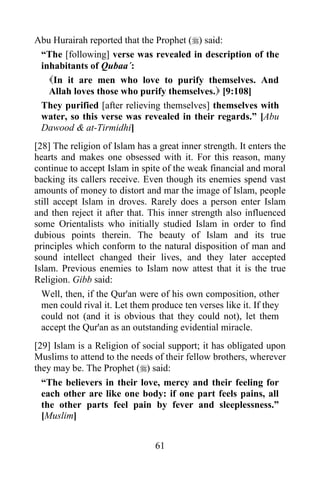 Abu Hurairah reported that the Prophet () said:
 “The [following] verse was revealed in description of the
 inhabitants of Qubaa´:
   In it are men who love to purify themselves. And
   Allah loves those who purify themselves. [9:108]
 They purified [after relieving themselves] themselves with
 water, so this verse was revealed in their regards.” [Abu
 Dawood & at-Tirmidhi]
[28] The religion of Islam has a great inner strength. It enters the
hearts and makes one obsessed with it. For this reason, many
continue to accept Islam in spite of the weak financial and moral
backing its callers receive. Even though its enemies spend vast
amounts of money to distort and mar the image of Islam, people
still accept Islam in droves. Rarely does a person enter Islam
and then reject it after that. This inner strength also influenced
some Orientalists who initially studied Islam in order to find
dubious points therein. The beauty of Islam and its true
principles which conform to the natural disposition of man and
sound intellect changed their lives, and they later accepted
Islam. Previous enemies to Islam now attest that it is the true
Religion. Gibb said:
  Well, then, if the Qur'an were of his own composition, other
  men could rival it. Let them produce ten verses like it. If they
  could not (and it is obvious that they could not), let them
  accept the Qur'an as an outstanding evidential miracle.
[29] Islam is a Religion of social support; it has obligated upon
Muslims to attend to the needs of their fellow brothers, wherever
they may be. The Prophet () said:
  “The believers in their love, mercy and their feeling for
  each other are like one body: if one part feels pains, all
  the other parts feel pain by fever and sleeplessness.”
  [Muslim]


                                61
 