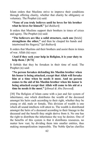 Islam orders that Muslims strive to improve their conditions
through offering charity, whether that charity be obligatory or
voluntary. The Prophet () said:
  “None of you truly believes until he loves for his brother
  what he loves for himself.” [al-Bukhari]
It orders that Muslims support their brothers in times of crises
and agony. The Prophet () said:
  “The believers are like a solid structure, each one [brick]
  strengthens the other,” and then he clasped his hands and
  intertwined his fingers).” [al-Bukhari]
It orders that Muslims aid their brothers and assist them in times
of war. Allah () says:
  And if they seek your help in Religion, it is your duty to
  help them. [8:72]
It forbids that they be forsaken in their time of need. The
Prophet () said:
  “No person forsakes defending his Muslim brother when
  his honor is being attacked, except that Allah will forsake
  him at a time when he needs it most. And no person
  comes to the aid of his Muslim brother when his honor is
  being attacked except that Allah will come to his aid at a
  time he needs it the most.” [Ahmad & Abu Dawood]
[30] The Religion of Islam came with a just and fair system of
inheritance, one which distributes the wealth of the deceased
amongst his heirs each according to their right, whether they be
young or old, male or female, This division of wealth is one
which all sound intellects will attest to. The wealth is distributed
amongst the heirs of a deceased according to their lineage to the
deceased and the benefit they might derive from it. No one has
the right to distribute the inheritance the way he desires. One of
the benefits of this system is that it distributes resources, no
matter how vast, by dividing them into smaller entities, thus
making monopolization impossible. The Noble Qur'an clarifies
                                62
 
