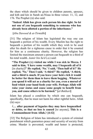 the share which should be given to children parents, spouses,
and kith and kin in Surah an-Nisaa in three verses: 11, 12, and
176. The Prophet () also said:
  “Indeed Allah has given each person his due right. So let
  not one of you bequeath something to someone who has
  already been allotted a portion of the inheritance.”
  [Abu Dawood & at-Tirmidhi]
[31] The religion of Islam has legislated the way one can
bequeath a portion of his wealth. Every Muslim has the right to
bequeath a portion of his wealth which they wish to be used
after his death for a righteous cause in order that it be counted
for him as a continuous charity. However, the religion has
limited the maximum amount a person can bequeath to a third of
his total wealth. Aamir bin Sa'd () said:
  “The Prophet () visited me while I was sick in Mecca. I
  said to him, „I have some wealth, may I bequeath all of it
  [in charity]?‟ He replied, „No.‟ I said, „Then half of it?‟ He
  replied, „No.‟ Then I said, „A third?‟ He replied, „A third,
  and a third is much. If you leave your heirs rich it would
  be better for them than to leave them begging . Whatever
  you spend it will act as a charity for you, even a morsel of
  food which your hand feeds your wife. Perhaps Allah will
  raise your status and cause some people to benefit from
  you, and cause others to be harmed.” [al-Bukhari]
Islam has placed a condition by which one can bequeath,
specifically, that he must not harm his other rightful heirs. Allah
() says:
  … after payment of legacies they may have bequeathed
  or debts, so that no loss is caused [to anyone]. This is a
  Commandment from Allah. [4:12]
[32] The Religion of Islam has introduced a system of criminal
punishment which guarantees peace and security of society from
crime. Murder is prevented, wealth and honor is protected,
                                63
 