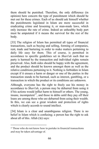 them should be punished. Therefore, the only difference (in
opinion) here concern the type of punishment which should be
met out for these crimes. Each of us should ask himself whether
the punishments legislated in Islam are more successful in
eradicating crime and lessening it, or man-made laws, which
only increase the rate of crime. Indeed an unhealthy body part
must be amputated if it means the survival for the rest of the
body.
[33] The religion of Islam has permitted all types of financial
transactions, such as buying and selling, forming of companies,
rent, trade and bartering in order to make matters pertaining to
daily life easy for them. This of course, is permitted in
accordance to specific guidelines set in Shari'ah such that no
party is harmed by the transaction and individual rights remain
preserved. Also, both sides should be happy with the agreement,
and the product should be known amongst them as well as the
relative conditions pertaining to it. Nothing is forbidden in Islam
except if it ensues a harm or danger or one of the parties in the
transaction stands to be harmed, such as interest, gambling, or a
transaction in which the product or its conditions are unknown.
Although, everyone has the right to freely use his money in
accordance to Shari'ah, a person may be debarred from using it
if his actions would inflict harm to himself or others. The young,
insane, incompetent17, and those in debts until they pay off their
loans are among those who are debarred from using their wealth.
In this, we can see a great wisdom and protection of rights
which is clearly accords to sound intellect.
[34] Islam is a clear and unambiguous religion. There is no
belief in Islam which is confusing; a person has the right to ask
about all of this. Allah () says:


17Those who do not know how to partake in financial transactions
and may be taken advantage of.

                                66
 