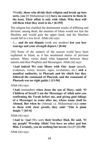 Verily, those who divide their religion and break up into
 sects, you [O Muhammad ()] have no concern in them in
 the least. Their affair is only with Allah, Who then will
 tell them what they used to do. [6:159]
The religion has clarified the detrimental results of differing and
division; among them, the enemies of Islam would not fear the
Muslims and would gain the upper hand, and the Muslims
would fall to a low level. Allah () says:
  … and do not dispute (with one another) lest you lose
  courage and your strength depart. [8:46]
[36] Some of the matters of the unseen world have been
explained in Islam, as it has mentioned stories of previous
nations. Many verses detail what happened between those
nations and their Prophets and Messengers. Allah () says:
  And indeed We sent Moses with Our Ayaat (proofs,
  evidences, verses, lessons, signs, revelations, etc.) and a
  manifest authority, to Pharaoh and his chiefs but they
  followed the command of Pharaoh, and the command of
  Pharaoh was no right guide. [11:96]
Allah () says:
 And (remember) when Jesus the son of Mary, said: „O
 Children of Israel! I am the Messenger of Allah unto you
 confirming the Torah before me, and giving glad tidings
 of a Messenger to come after me, whose name shall be
 Ahmad. But when he (Ahmad, i.e. Muhammad ()) came
 to them with clear proofs, they said: „This is plain
 magic.‟ [61:6]
Allah () says:
 And to „Aad (We sent) their brother Hud, He said, „O
 my people! Worship Allah! You have no other god but
 Him. Certainly, you do nothing but invent (lies)! [11:50]
Allah () says:

                                68
 