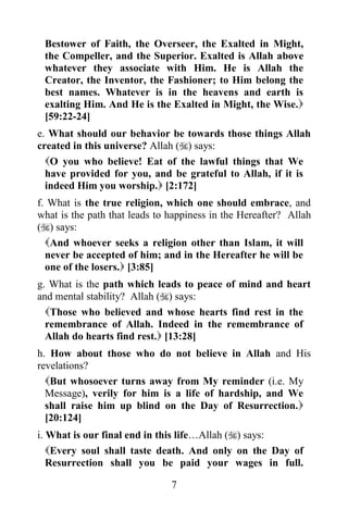 Bestower of Faith, the Overseer, the Exalted in Might,
 the Compeller, and the Superior. Exalted is Allah above
 whatever they associate with Him. He is Allah the
 Creator, the Inventor, the Fashioner; to Him belong the
 best names. Whatever is in the heavens and earth is
 exalting Him. And He is the Exalted in Might, the Wise.
 [59:22-24]
e. What should our behavior be towards those things Allah
created in this universe? Allah () says:
  O you who believe! Eat of the lawful things that We
  have provided for you, and be grateful to Allah, if it is
  indeed Him you worship. [2:172]
f. What is the true religion, which one should embrace, and
what is the path that leads to happiness in the Hereafter? Allah
() says:
  And whoever seeks a religion other than Islam, it will
  never be accepted of him; and in the Hereafter he will be
  one of the losers. [3:85]
g. What is the path which leads to peace of mind and heart
and mental stability? Allah () says:
  Those who believed and whose hearts find rest in the
  remembrance of Allah. Indeed in the remembrance of
  Allah do hearts find rest. [13:28]
h. How about those who do not believe in Allah and His
revelations?
  But whosoever turns away from My reminder (i.e. My
  Message), verily for him is a life of hardship, and We
  shall raise him up blind on the Day of Resurrection.
  [20:124]
i. What is our final end in this life…Allah () says:
   Every soul shall taste death. And only on the Day of
   Resurrection shall you be paid your wages in full.

                               7
 