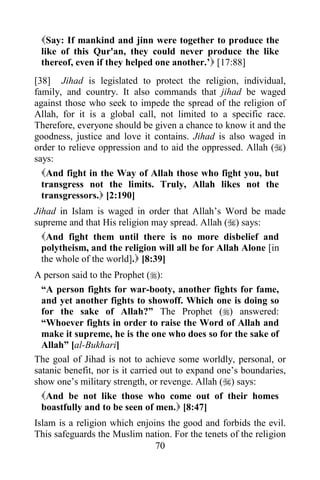 Say: If mankind and jinn were together to produce the
 like of this Qur'an, they could never produce the like
 thereof, even if they helped one another.‟ [17:88]
[38] Jihad is legislated to protect the religion, individual,
family, and country. It also commands that jihad be waged
against those who seek to impede the spread of the religion of
Allah, for it is a global call, not limited to a specific race.
Therefore, everyone should be given a chance to know it and the
goodness, justice and love it contains. Jihad is also waged in
order to relieve oppression and to aid the oppressed. Allah ()
says:
  And fight in the Way of Allah those who fight you, but
  transgress not the limits. Truly, Allah likes not the
  transgressors. [2:190]
Jihad in Islam is waged in order that Allah‟s Word be made
supreme and that His religion may spread. Allah () says:
  And fight them until there is no more disbelief and
  polytheism, and the religion will all be for Allah Alone [in
  the whole of the world]. [8:39]
A person said to the Prophet ():
  “A person fights for war-booty, another fights for fame,
  and yet another fights to showoff. Which one is doing so
  for the sake of Allah?” The Prophet () answered:
  “Whoever fights in order to raise the Word of Allah and
  make it supreme, he is the one who does so for the sake of
  Allah” [al-Bukhari]
The goal of Jihad is not to achieve some worldly, personal, or
satanic benefit, nor is it carried out to expand one‟s boundaries,
show one‟s military strength, or revenge. Allah () says:
  And be not like those who come out of their homes
  boastfully and to be seen of men. [8:47]
Islam is a religion which enjoins the good and forbids the evil.
This safeguards the Muslim nation. For the tenets of the religion
                               70
 