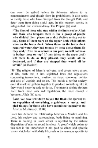 can never be upheld unless its followers adhere to its
commandments and abstain from its prohibitions. It also seeks
to rectify those who have diverged from the Straight Path, and
deter them from doing sinful acts. In this manner, society is
safeguarded from evil and decay. The Prophet () said:
  “The likes of those who stay within the limits set by Allah
  and those who trespass them is like a group of people
  who divided their places on a ship (before setting out to
  sea). Some of them were on the upper deck while others
  were on the lower deck. When those on the lower deck
  required water, they had to pass by those above them. So
  they said, „If we make a hole in our part, we will not have
  to bother those on top.‟ If they (those on the upper deck)
  left them to do as they pleased, they would all be
  destroyed, and if they are stopped they would all be
  saved.” [al-Bukhari]
[39] The religion of Islam is universal and covers every aspect
of life, such that it has legislated laws and regulations
concerning transactions, warfare, marriage, economy, politics
and acts of worship and so on. This builds a perfect society;
even if mankind gathers together to produce something like it,
they would never be able to do so. The more a society furthers
itself from these laws and regulations, the more corrupt it
becomes. Allah () says:
  And We have sent down to you the Book (the Qur'an) as
  an exposition of everything, a guidance, a mercy, and
  glad tidings for those who have submitted themselves (to
  Allah as Muslims). [16:89]
Islam has defined the relationship between a Muslim and his
Lord, his society and surroundings, both living or nonliving.
There is nothing in Islam which is rejected by the natural
disposition of man or sound intellect. A proof which points to
this fact is the importance it has paid to ethics and specific
issues which deal with daily life, such as the manners specific to

                               71
 