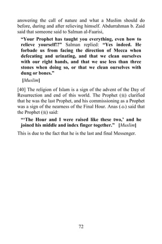 answering the call of nature and what a Muslim should do
before, during and after relieving himself. Abdurrahman b. Zaid
said that someone said to Salman al-Faarisi,
  “Your Prophet has taught you everything, even how to
  relieve yourself!?” Salman replied: “Yes indeed. He
  forbade us from facing the direction of Mecca when
  defecating and urinating, and that we clean ourselves
  with our right hands, and that we use less than three
  stones when doing so, or that we clean ourselves with
  dung or bones.”
   [Muslim]
[40] The religion of Islam is a sign of the advent of the Day of
Resurrection and end of this world. The Prophet () clarified
that he was the last Prophet, and his commissioning as a Prophet
was a sign of the nearness of the Final Hour. Anas () said that
the Prophet () said:
  “„The Hour and I were raised like these two,‟ and he
  joined his middle and index finger together.” [Muslim]
This is due to the fact that he is the last and final Messenger.




                                 72
 