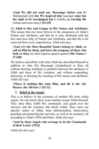 And We did not send any Messenger before you [O
 Muhammad ()] but We inspired him [saying]: none has
 the right to be worshipped but I (Allah), so worship Me
 (Alone and none else). [21:25]
[3] Allah is One and Unique in His Names and Attributes:
This means that one must believe in the uniqueness of Allah‟s
Names and Attributes, and that he is only attributed with the
best and most lofty of Names and Attributes, and that He is far
removed from every imperfection. Allah () says:
  And (all) the Most Beautiful Names belong to Allah, so
  call on Him by them, and leave the company of those who
  belie or deny (or utter impious speech against) His Names.
  [7:180]
We believe and affirm with what Allah has described Himself in
addition to what His Messenger ()attributed to Him, all
without drawing similarity or parallels between the attributes of
Allah and those of His creatures, and without suspending,
distorting, or denying the meaning of His names and attributes.
Allah () says:
  There is nothing like unto Him, and He is the All-
  Hearer, the All-Seer. [42:11]
    2. Belief in the Angels
This is to believe in the existence of another life form called
angels. No one knows their exact number except Allah Himself.
They obey Him, fulfill His commands, and guard over the
universe and the creatures that dwell within. They carry out
specific orders of Allah, from administration, observation,
guarding and protecting the universe, as well as its creatures, all
according to Allah‟s Will and Order. Allah () says:
  And by those Angels who arrange to do the Commands
  of their Lord. [79:5]
Allah () also says:

                                74
 