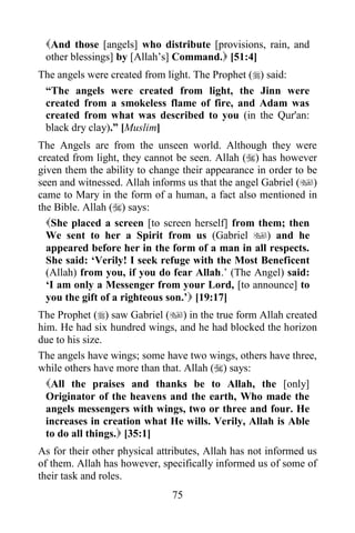 And those [angels] who distribute [provisions, rain, and
 other blessings] by [Allah‟s] Command. [51:4]
The angels were created from light. The Prophet () said:
 “The angels were created from light, the Jinn were
 created from a smokeless flame of fire, and Adam was
 created from what was described to you (in the Qur'an:
 black dry clay).” [Muslim]
The Angels are from the unseen world. Although they were
created from light, they cannot be seen. Allah () has however
given them the ability to change their appearance in order to be
seen and witnessed. Allah informs us that the angel Gabriel ()
came to Mary in the form of a human, a fact also mentioned in
the Bible. Allah () says:
  She placed a screen [to screen herself] from them; then
  We sent to her a Spirit from us (Gabriel ) and he
  appeared before her in the form of a man in all respects.
  She said: „Verily! I seek refuge with the Most Beneficent
  (Allah) from you, if you do fear Allah.‟ (The Angel) said:
  „I am only a Messenger from your Lord, [to announce] to
  you the gift of a righteous son.‟ [19:17]
The Prophet () saw Gabriel () in the true form Allah created
him. He had six hundred wings, and he had blocked the horizon
due to his size.
The angels have wings; some have two wings, others have three,
while others have more than that. Allah () says:
  All the praises and thanks be to Allah, the [only]
  Originator of the heavens and the earth, Who made the
  angels messengers with wings, two or three and four. He
  increases in creation what He wills. Verily, Allah is Able
  to do all things. [35:1]
As for their other physical attributes, Allah has not informed us
of them. Allah has however, specifically informed us of some of
their task and roles.
                               75
 