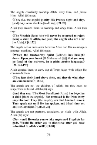 The angels constantly worship Allah, obey Him, and praise
Him. Allah () says:
 They (i.e. the angels) glorify His Praises night and day,
 [and] they never slacken [to do so]. [21:20]
Allah () created them to worship and obey Him. Allah ()
says:
  The Messiah (Jesus ) will never be so proud to reject
  being a slave to Allah, nor [will] the angels who are near
  [to Allah]. [4:172]
The angels act as emissaries between Allah and His messengers
amongst mankind. Allah () says:
 Which the trustworthy Spirit (Gabriel) has brought
 down. Upon your heart [O Muhammad ()] that you may
 be [one] of the warners. In a plain Arabic language.
 [26:193-195]
Allah created them to carry out different tasks with which He
commands them:
  They fear their Lord above them, and they do what they
  are commanded. [16:50]
The angels are not the children of Allah; but they must be
respected and loved. Allah () says:
  And they say: „The Most Beneficent (Allah) has begotten
  a child [from the angels].‟ Far removed is He from every
  imperfection! They (the angels), are but honored slaves.
  They speak not until He has spoken, and [then] they act
  on His Command. [21:26-27]
The angels are not partners, associates, or rivals with Allah.
Allah () says:
 Nor would He order you to take angels and Prophets for
 gods. Would He order you to disbelieve after you have
 submitted to Allah's Will? [3:80]

                             76
 