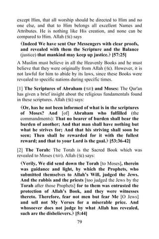 except Him, that all worship should be directed to Him and no
one else, and that to Him belongs all excellent Names and
Attributes. He is nothing like His creation, and none can be
compared to Him. Allah () says
  Indeed We have sent Our Messengers with clear proofs,
  and revealed with them the Scripture and the Balance
  (justice) that mankind may keep up justice. [57:25]
A Muslim must believe in all the Heavenly Books and he must
believe that they were originally from Allah (). However, it is
not lawful for him to abide by its laws, since these Books were
revealed to specific nations during specific times.
[1] The Scriptures of Abraham () and Moses: The Qur'an
has given a brief insight about the religious fundamentals found
in these scriptures. Allah () says:
 Or, has he not been informed of what is in the scriptures
 of Moses? And [of] Abraham who fulfilled (the
 commandments): That no bearer of burden shall bear the
 burden of another; And that man shall have nothing but
 what he strives for; And that his striving shall soon be
 seen; Then shall be rewarded for it with the fullest
 reward; and that to your Lord is the goal. [53:36-42]
[2] The Torah: The Torah is the Sacred Book which was
revealed to Moses (). Allah () says:
 Verily, We did send down the Torah [to Moses], therein
 was guidance and light, by which the Prophets, who
 submitted themselves to Allah‟s Will, judged the Jews.
 And the rabbis and the priests [too judged the Jews by the
 Torah after those Prophets] for to them was entrusted the
 protection of Allah‟s Book, and they were witnesses
 thereto. Therefore, fear not men but fear Me [O Jews]
 and sell not My Verses for a miserable price. And
 whosoever does not judge by what Allah has revealed,
 such are the disbelievers. [5:44]
                              79
 