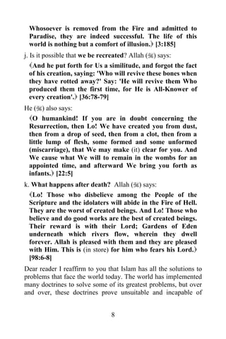 Whosoever is removed from the Fire and admitted to
 Paradise, they are indeed successful. The life of this
 world is nothing but a comfort of illusion. [3:185]
j. Is it possible that we be recreated? Allah () says:
   And he put forth for Us a similitude, and forgot the fact
   of his creation, saying: 'Who will revive these bones when
   they have rotted away?' Say: 'He will revive them Who
   produced them the first time, for He is All-Knower of
   every creation'. [36:78-79]
He () also says:
 O humankind! If you are in doubt concerning the
 Resurrection, then Lo! We have created you from dust,
 then from a drop of seed, then from a clot, then from a
 little lump of flesh, some formed and some unformed
 (miscarriage), that We may make (it) clear for you. And
 We cause what We will to remain in the wombs for an
 appointed time, and afterward We bring you forth as
 infants. [22:5]
k. What happens after death? Allah () says:
  Lo! Those who disbelieve among the People of the
  Scripture and the idolaters will abide in the Fire of Hell.
  They are the worst of created beings. And Lo! Those who
  believe and do good works are the best of created beings.
  Their reward is with their Lord; Gardens of Eden
  underneath which rivers flow, wherein they dwell
  forever. Allah is pleased with them and they are pleased
  with Him. This is (in store) for him who fears his Lord.
  [98:6-8]
Dear reader I reaffirm to you that Islam has all the solutions to
problems that face the world today. The world has implemented
many doctrines to solve some of its greatest problems, but over
and over, these doctrines prove unsuitable and incapable of


                               8
 