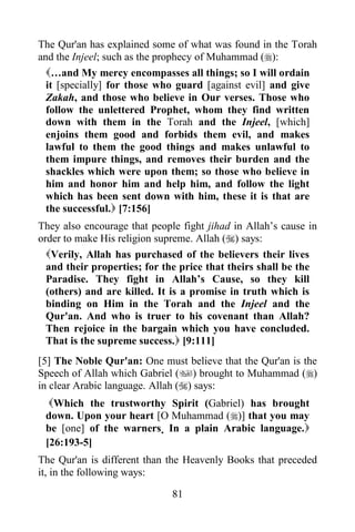 The Qur'an has explained some of what was found in the Torah
and the Injeel; such as the prophecy of Muhammad ():
  …and My mercy encompasses all things; so I will ordain
  it [specially] for those who guard [against evil] and give
  Zakah, and those who believe in Our verses. Those who
  follow the unlettered Prophet, whom they find written
  down with them in the Torah and the Injeel, [which]
  enjoins them good and forbids them evil, and makes
  lawful to them the good things and makes unlawful to
  them impure things, and removes their burden and the
  shackles which were upon them; so those who believe in
  him and honor him and help him, and follow the light
  which has been sent down with him, these it is that are
  the successful. [7:156]
They also encourage that people fight jihad in Allah‟s cause in
order to make His religion supreme. Allah () says:
  Verily, Allah has purchased of the believers their lives
  and their properties; for the price that theirs shall be the
  Paradise. They fight in Allah‟s Cause, so they kill
  (others) and are killed. It is a promise in truth which is
  binding on Him in the Torah and the Injeel and the
  Qur'an. And who is truer to his covenant than Allah?
  Then rejoice in the bargain which you have concluded.
  That is the supreme success. [9:111]
[5] The Noble Qur'an: One must believe that the Qur'an is the
Speech of Allah which Gabriel () brought to Muhammad ()
in clear Arabic language. Allah () says:
  Which the trustworthy Spirit (Gabriel) has brought
 down. Upon your heart [O Muhammad ()] that you may
 be [one] of the warners. In a plain Arabic language.
 [26:193-5]
The Qur'an is different than the Heavenly Books that preceded
it, in the following ways:

                              81
 