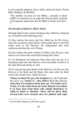 to serve specific purposes. Steve Allen, said in his book: 'On the
Bible, Religion, & Morality':
  “The number of errors [in the Bible]... amounts to about
  6,000! It is absurd to try to make this factual reality conform
  to the popular impression that the Bible is totally error-free.”
     19


The Benefits of Belief in Allah‟s Books
Through belief in the various Scriptures that Allah has informed
us, we benefit in the following ways:
[1] One realizes the mercy and love Allah has for His slaves,
since He revealed to them Books which guide them to the Path
which leads to His Pleasure. He safeguarded man from
confusion and from the evil of Satan.
[2] One realizes the great wisdom of Allah, since He gave each
nation a set of laws that suited them during their times.
[3] To distinguish true believers from those who are not. It is
incumbent upon one who believes in his own Book to believe in
the other Heavenly Books as well.
[4] To increase the good deeds of the Believers; for the one who
believes in his Book and the Books that came after his Book
receive his reward twice. Allah () says:
  Those to whom We gave the Scripture [i.e. the Torah and
  the Injeel, etc.] before it, - they believe in it (the Qur'an).
  And when it is recited to them, they say: „We believe in it.
  Verily, it is the truth from our Lord. Indeed even before
  it we have been from those who submit themselves to
  Allah in Islam as Muslims. These will be given their
  reward twice over, because they are patient, and repel

19   'On the Bible, Religion, & Morality' pg.52.

                                      85
 