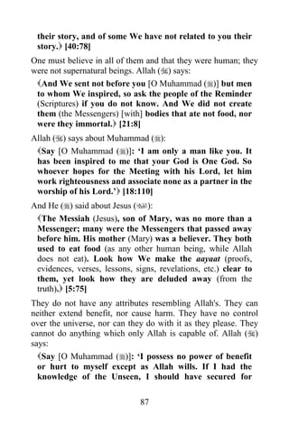 their story, and of some We have not related to you their
 story. [40:78]
One must believe in all of them and that they were human; they
were not supernatural beings. Allah () says:
 And We sent not before you [O Muhammad ()] but men
 to whom We inspired, so ask the people of the Reminder
 (Scriptures) if you do not know. And We did not create
 them (the Messengers) [with] bodies that ate not food, nor
 were they immortal. [21:8]
Allah () says about Muhammad ():
 Say [O Muhammad ()]: „I am only a man like you. It
 has been inspired to me that your God is One God. So
 whoever hopes for the Meeting with his Lord, let him
 work righteousness and associate none as a partner in the
 worship of his Lord.‟ [18:110]
And He () said about Jesus ():
 The Messiah (Jesus), son of Mary, was no more than a
 Messenger; many were the Messengers that passed away
 before him. His mother (Mary) was a believer. They both
 used to eat food (as any other human being, while Allah
 does not eat). Look how We make the aayaat (proofs,
 evidences, verses, lessons, signs, revelations, etc.) clear to
 them, yet look how they are deluded away (from the
 truth). [5:75]
They do not have any attributes resembling Allah's. They can
neither extend benefit, nor cause harm. They have no control
over the universe, nor can they do with it as they please. They
cannot do anything which only Allah is capable of. Allah ()
says:
  Say [O Muhammad ()]: „I possess no power of benefit
  or hurt to myself except as Allah wills. If I had the
  knowledge of the Unseen, I should have secured for

                               87
 