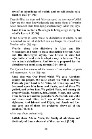 myself an abundance of wealth, and no evil should have
 touched me. [7:188]
They fulfilled the trust and fully conveyed the message of Allah.
They are the most knowledgeable and most pious of creation.
Allah protected them from lying and treachery. Allah () says:
 And it was not for a Messenger to bring a sign except by
 Allah's Leave. [13:38]
If one believes in some while he disbelieves in others, he has
committed an act of disbelief can no longer be considered a
Muslim. Allah () says:
  Verily, those who disbelieve in Allah and His
  Messengers and wish to make distinction between Allah
  and His Messengers saying, „We believe in some but
  reject others,‟ and wish to adopt a way in between. They
  are in truth disbelievers. And We have prepared for the
  disbelievers a humiliating torment. [4:150-1]
The Qur'an has mentioned the names of twenty-five prophets
and messengers. Allah () says:
  And that was Our Proof which We gave Abraham
  against his people. We raise whom We will in degrees.
  Certainly your Lord is All Wise, All Knowing. And We
  bestowed upon him Isaac and Jacob, each of them We
  guided, and before him, We guided Noah, and among his
  progeny David, Solomon, Job, Joseph, Moses, and Aaron.
  Thus do We reward the good doers. Zachariah, and John
  and Jesus and Elias, each one of them was of the
  righteous. And Ishmael and Elijah, and Jonah and Lot,
  and each one of them We preferred above all of the
  creation. [6:83-6]
Allah says about Adam ():
 Allah chose Adam, Noah, the family of Abraham and
 the family of Imran above all of the creation. [3:33]

                               88
 