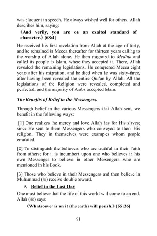 was eloquent in speech. He always wished well for others. Allah
describes him, saying:
 And verily, you are on an exalted standard of
 character. [68:4]
He received his first revelation from Allah at the age of forty,
and he remained in Mecca thereafter for thirteen years calling to
the worship of Allah alone. He then migrated to Medina and
called its people to Islam, where they accepted it. There, Allah
revealed the remaining legislations. He conquered Mecca eight
years after his migration, and he died when he was sixty-three,
after having been revealed the entire Qur'an by Allah. All the
legislations of the Religion were revealed, completed and
perfected, and the majority of Arabs accepted Islam.

The Benefits of Belief in the Messengers.
Through belief in the various Messengers that Allah sent, we
benefit in the following ways:
 [1] One realizes the mercy and love Allah has for His slaves;
since He sent to them Messengers who conveyed to them His
religion. They in themselves were examples whom people
emulated.
[2] To distinguish the believers who are truthful in their Faith
from others; for it is incumbent upon one who believes in his
own Messenger to believe in other Messengers who are
mentioned in his Book.
[3] Those who believe in their Messengers and then believe in
Muhammad () receive double reward.
    5. Belief in the Last Day
One must believe that the life of this world will come to an end.
Allah () says:
     Whatsoever is on it (the earth) will perish. [55:26]

                               91
 